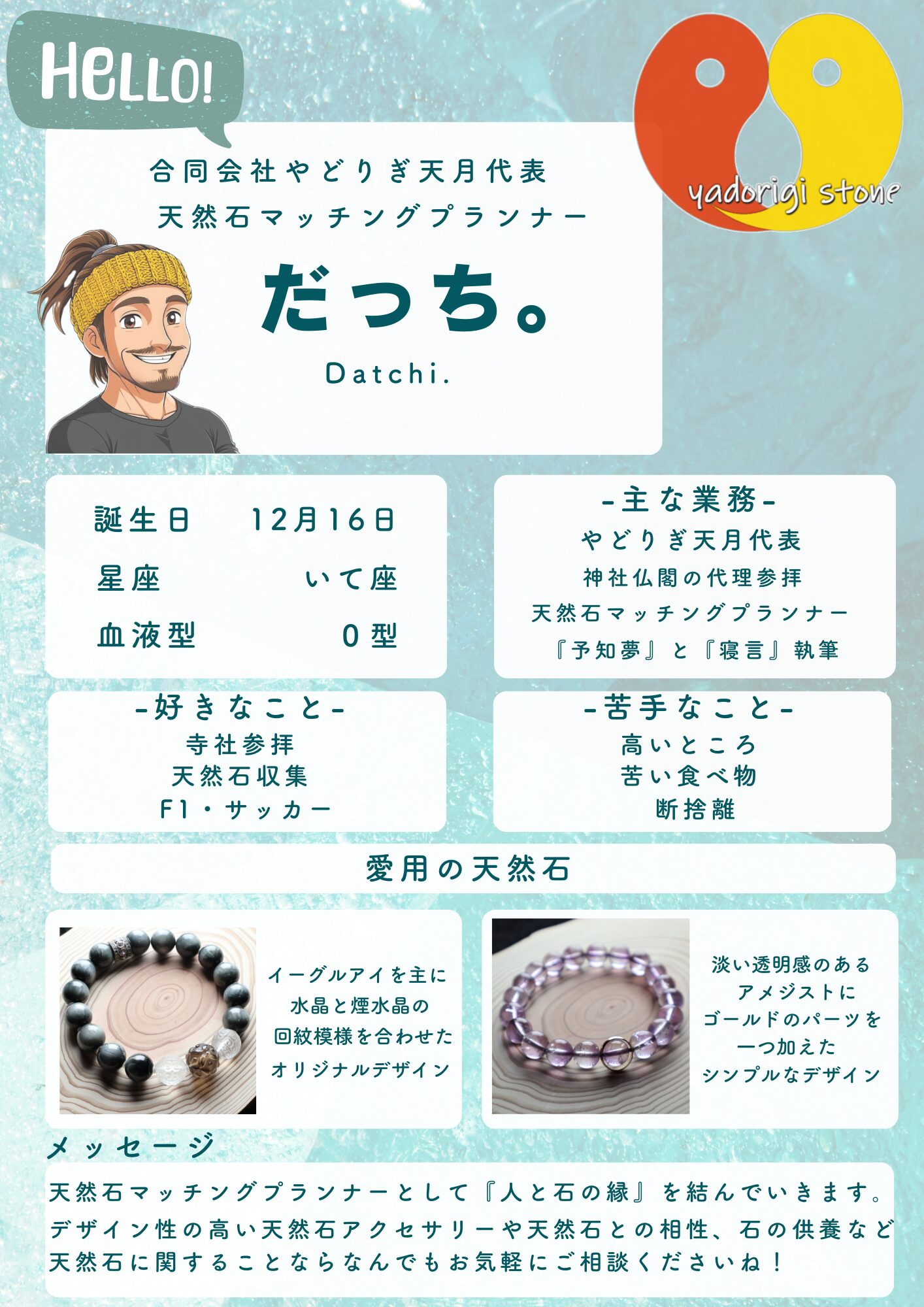 水色の背景に代表だっち。のイラストとやどりぎstoneのロゴが配置された自己紹介画像。記載テキストは以下の通り。HELLO! 合同会社やどりぎ天月代表 天然石マッチングプランナー だっち。 Datchi. 誕生日12月16日、星座いて座、血液型O型。主な業務：やどりぎ天月代表、神社仏閣の代理参拝、天然石マッチングプランナー、『予知夢と寝言』執筆。好きなこと：寺社参拝、天然石収集、F1・サッカー。苦手なこと：高いところ、苦い食べ物、断捨離。愛用の天然石：イーグルアイを主に水晶と煙水晶の回紋模様を合わせたオリジナルデザインの写真と、淡い透明感のあるアメジストにゴールドのパーツを一つ加えたシンプルなデザインの写真。メッセージ：天然石マッチングプランナーとして『心と石の縁結び』をモットーに一人ひとりに合わせた天然石アクセサリーを天然石の相性、効果を見極めて処方していきます。天然石に関することならなんでもお気軽にご相談くださいね！