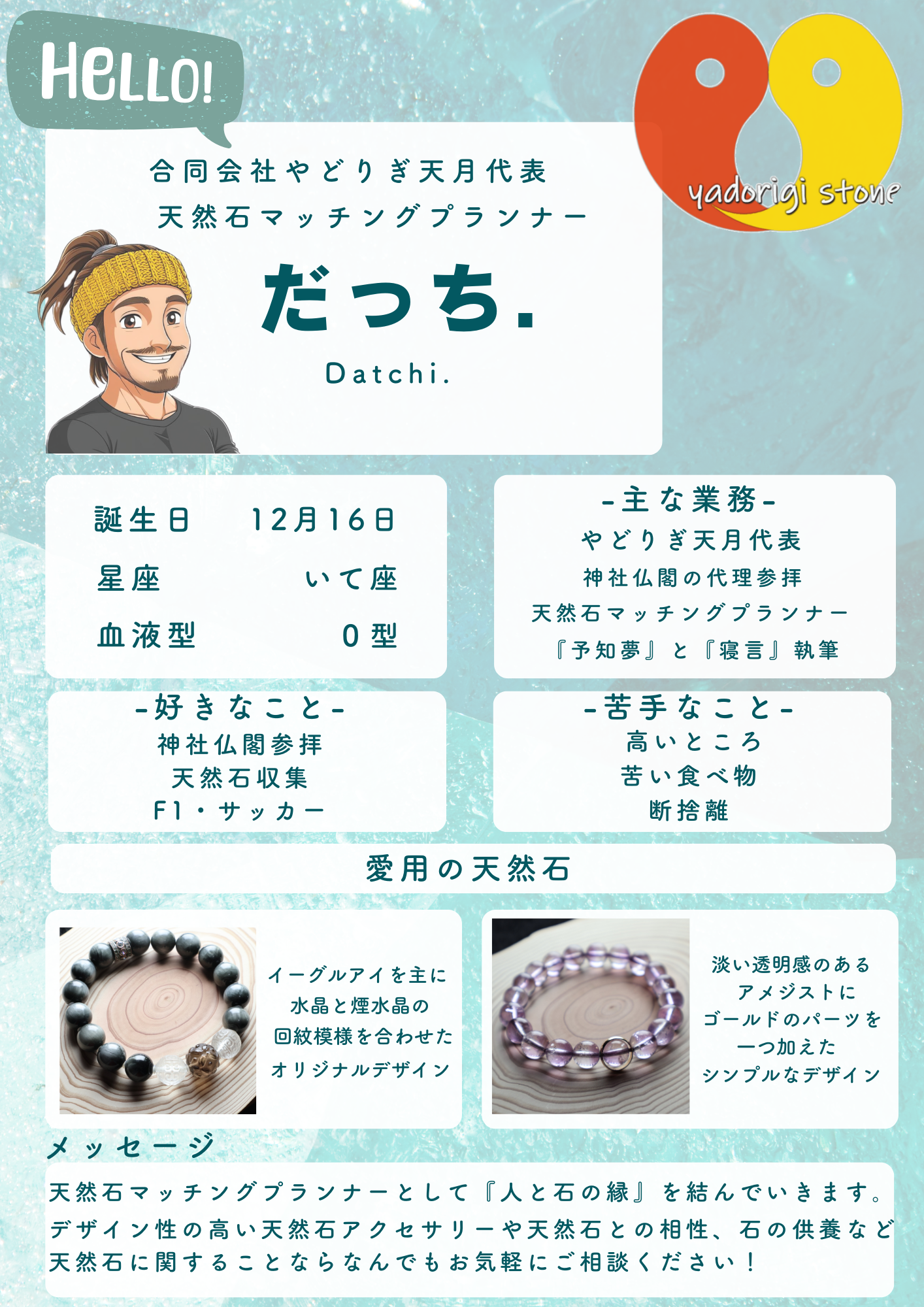 水色の背景に配置された代表だっち.のイラストとやどりぎstoneのロゴ。記載テキスト:HELLO! 合同会社やどりぎ天月代表 天然石マッチングプランナー だっち. Datchi. 誕生日 12月16日、星座 いて座、血液型 O型。-主な業務- やどりぎ天月代表、神社仏閣の代理参拝、天然石マッチングプランナー、『予知夢』と『寝言』執筆。-好きなこと- 神社仏閣参拝、天然石収集、F1・サッカー。-苦手なこと- 高いところ、苦い食べ物、断捨離。愛用の天然石:イーグルアイを主に水晶と煙水晶の回紋模様を合わせたオリジナルデザインの写真と、淡い透明感のあるアメジストにゴールドのパーツを一つ加えたシンプルなデザインの写真。メッセージ:天然石マッチングプランナーとして『人と石の縁』を結んでいきます。デザイン性の高い天然石アクセサリーや天然石との相性、石の供養など天然石に関することならなんでもお気軽にご相談ください!