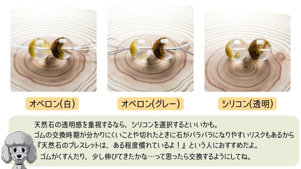 透明な天然石に通したオペロン(白)、オペロン(グレー)、シリコン(透明)の3種類の比較写真。天然石の透明感を重視するなら、シリコンを選択するといいかも。ゴムの交換時期が分かりにくいことや切れたときに石がバラバラになりやすいリスクもあるから『天然石のブレスレットは、ある程度慣れているよ！』という人におすすめだよ。ゴムがくすんだり、少し伸びてきたかな…って思ったら交換するようにしてね。と書かれた解説文と、マスコットのおーちゃん(トイプードル)のイラスト